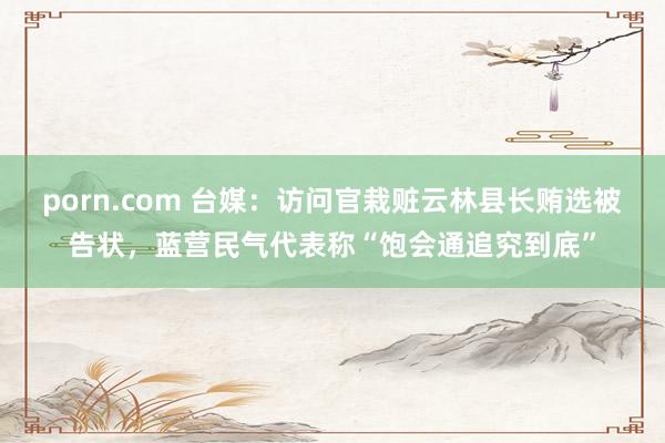 porn.com 台媒：访问官栽赃云林县长贿选被告状，蓝营民气代表称“饱会通追究到底”