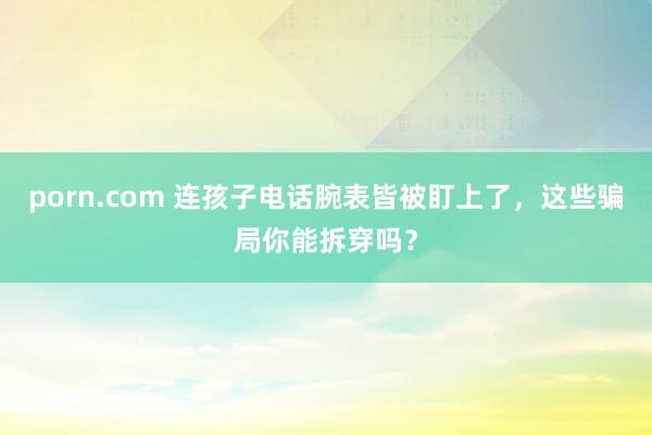 porn.com 连孩子电话腕表皆被盯上了，这些骗局你能拆穿吗？