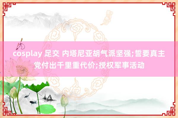 cosplay 足交 内塔尼亚胡气派坚强;誓要真主党付出千里重代价;授权军事活动