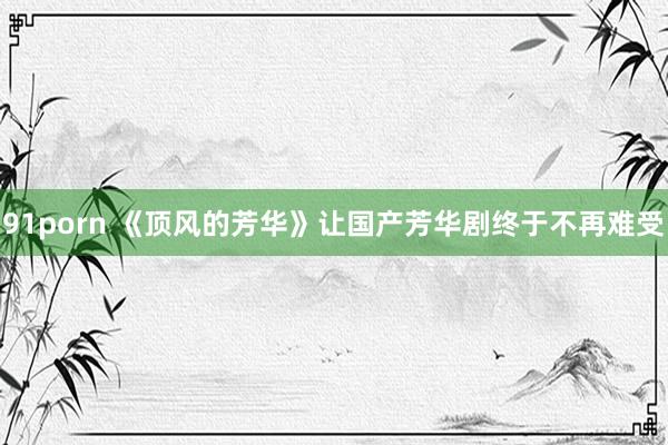 91porn 《顶风的芳华》让国产芳华剧终于不再难受