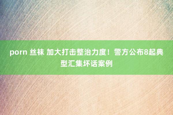 porn 丝袜 加大打击整治力度！警方公布8起典型汇集坏话案例