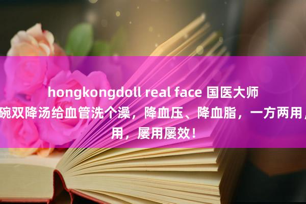 hongkongdoll real face 国医大师朱良春：一碗双降汤给血管洗个澡，降血压、降血脂，一方两用，屡用屡效！