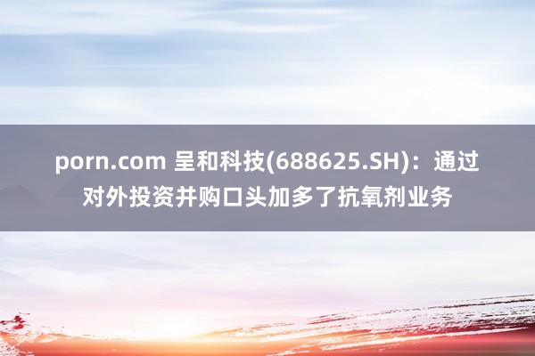 porn.com 呈和科技(688625.SH)：通过对外投资并购口头加多了抗氧剂业务
