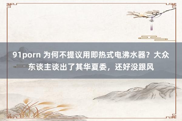 91porn 为何不提议用即热式电沸水器？大众东谈主谈出了其华夏委，还好没跟风