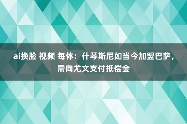 ai换脸 视频 每体:什琴斯尼如当今加盟巴萨,需向尤文支付抵偿金