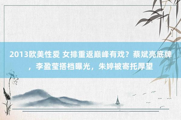 2013欧美性爱 女排重返巅峰有戏？蔡斌亮底牌，李盈莹搭档曝光，朱婷被寄托厚望