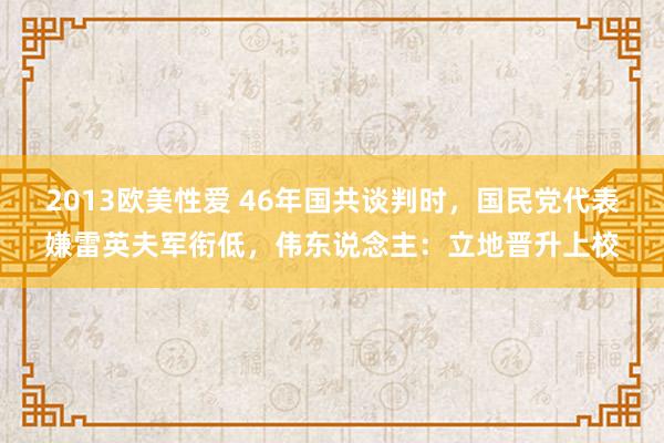 2013欧美性爱 46年国共谈判时，国民党代表嫌雷英夫军衔低，伟东说念主：立地晋升上校