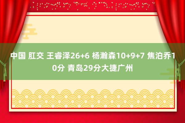 中国 肛交 王睿泽26+6 杨瀚森10+9+7 焦泊乔10分 青岛29分大捷广州
