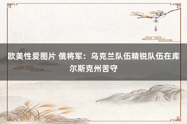 欧美性爱图片 俄将军：乌克兰队伍精锐队伍在库尔斯克州苦守