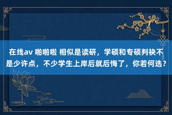 在线av 啪啪啦 相似是读研,学硕和专硕判袂不是少许点,不少学生上岸后就后悔了,你若何选?