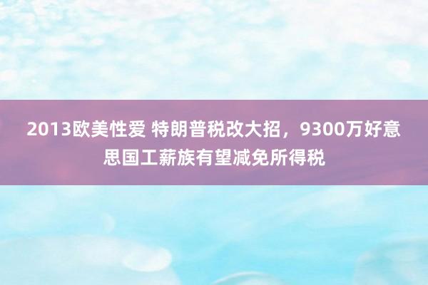 2013欧美性爱 特朗普税改大招，9300万好意思国工薪族有望减免所得税