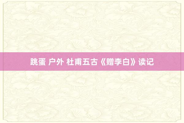 跳蛋 户外 杜甫五古《赠李白》读记