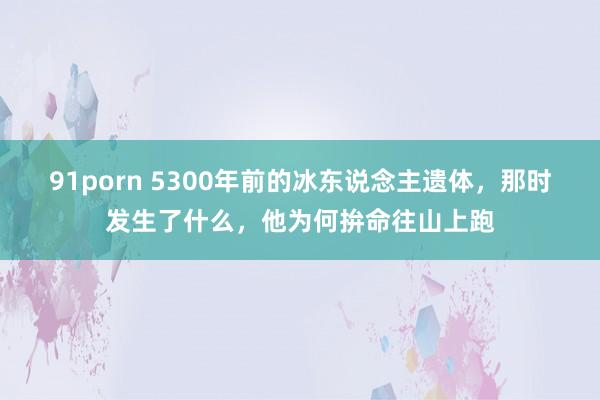 91porn 5300年前的冰东说念主遗体，那时发生了什么，他为何拚命往山上跑