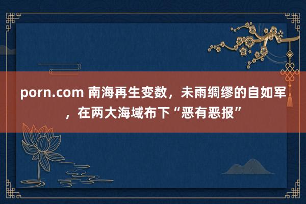 porn.com 南海再生变数，未雨绸缪的自如军，在两大海域布下“恶有恶报”