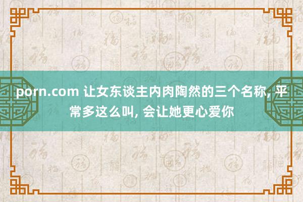 porn.com 让女东谈主内肉陶然的三个名称， 平常多这么叫， 会让她更心爱你