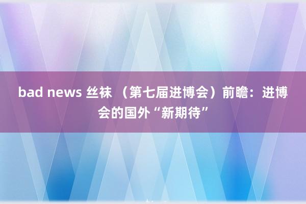 bad news 丝袜 （第七届进博会）前瞻：进博会的国外“新期待”