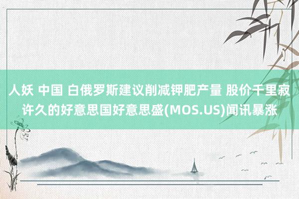 人妖 中国 白俄罗斯建议削减钾肥产量 股价千里寂许久的好意思国好意思盛(MOS.US)闻讯暴涨