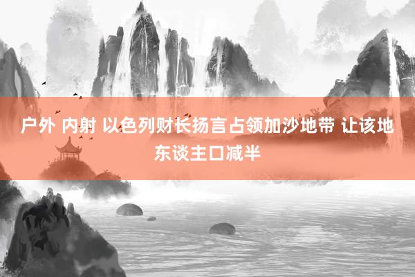 户外 内射 以色列财长扬言占领加沙地带 让该地东谈主口减半