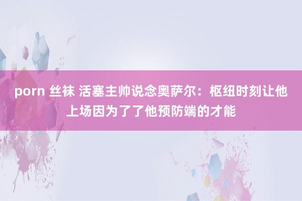porn 丝袜 活塞主帅说念奥萨尔：枢纽时刻让他上场因为了了他预防端的才能