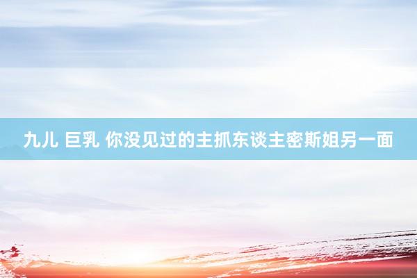 九儿 巨乳 你没见过的主抓东谈主密斯姐另一面
