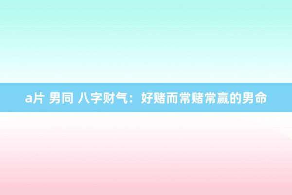 a片 男同 八字财气：好赌而常赌常赢的男命
