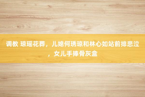 调教 琼瑶花葬，儿媳何琇琼和林心如站前排悲泣，女儿手捧骨灰盒