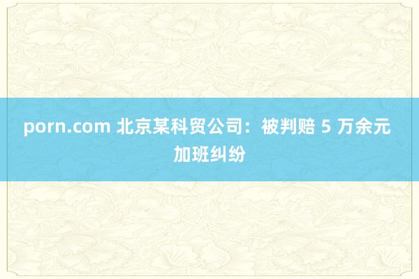 porn.com 北京某科贸公司：被判赔 5 万余元 加班纠纷