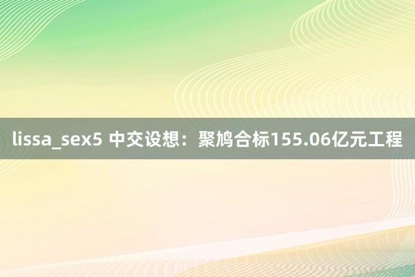 lissa_sex5 中交设想:聚鸠合标155.06亿元工程