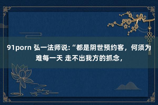 91porn 弘一法师说:“都是阴世预约客,何须为难每一天 走不出我方的抓念,