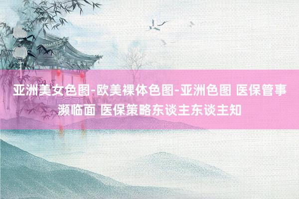 亚洲美女色图-欧美裸体色图-亚洲色图 医保管事濒临面 医保策略东谈主东谈主知