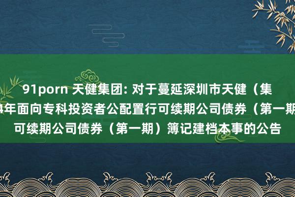 91porn 天健集团: 对于蔓延深圳市天健(集团)股份有限公司2024年面向专科投资者公配置行可续期公司债券(第一期)簿记建档本事的公告