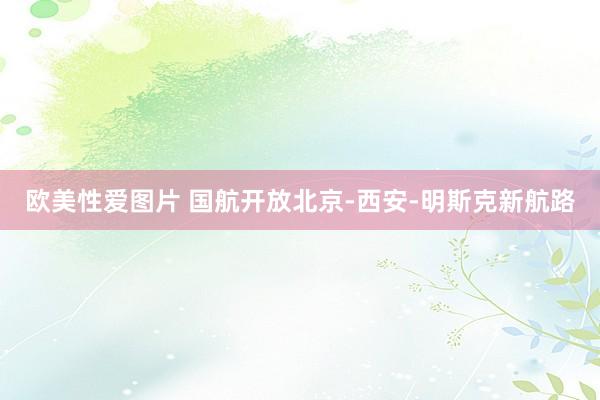 欧美性爱图片 国航开放北京-西安-明斯克新航路
