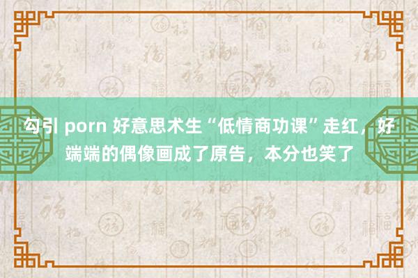 勾引 porn 好意思术生“低情商功课”走红，好端端的偶像画成了原告，本分也笑了