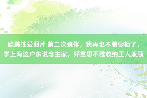 欧美性爱图片 第二次装修，我再也不装橱柜了，学上海这户东说念主家，好意思不雅收纳王人兼顾