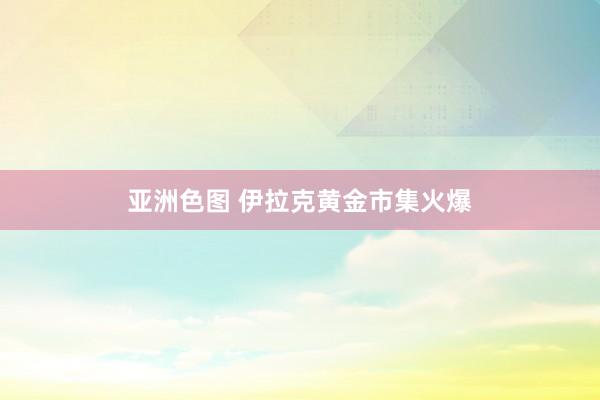 亚洲色图 伊拉克黄金市集火爆