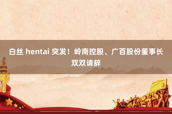 白丝 hentai 突发！岭南控股、广百股份董事长双双请辞