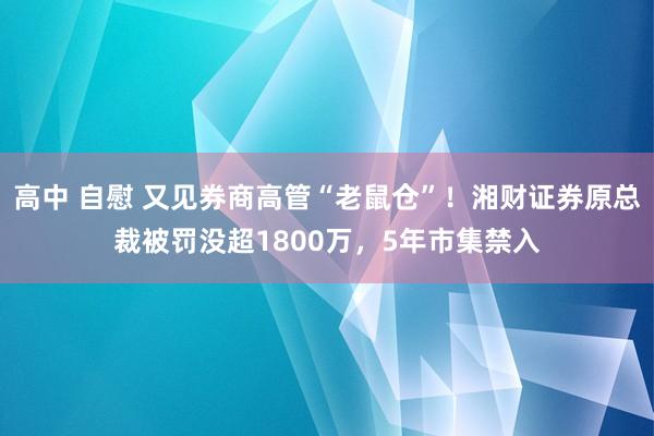 高中 自慰 又见券商高管“老鼠仓”！湘财证券原总裁被罚没超1800万，5年市集禁入