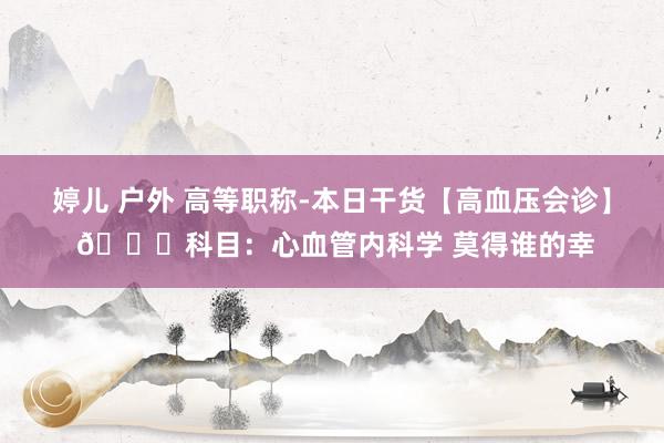 婷儿 户外 高等职称-本日干货【高血压会诊】 💈科目：心血管内科学 莫得谁的幸