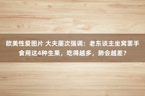 欧美性爱图片 大夫屡次强调：老东谈主坐窝罢手食用这4种生果，吃得越多，肺会越差？