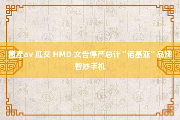 國產av 肛交 HMD 文告停产总计“诺基亚”品牌智妙手机