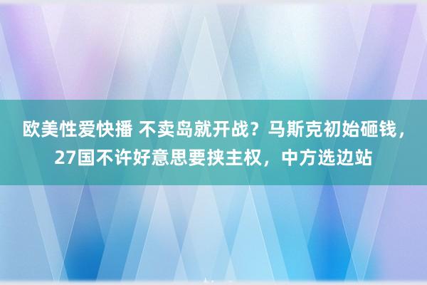 欧美性爱快播 不卖岛就开战？马斯克初始砸钱，27国不许好意思要挟主权，中方选边站