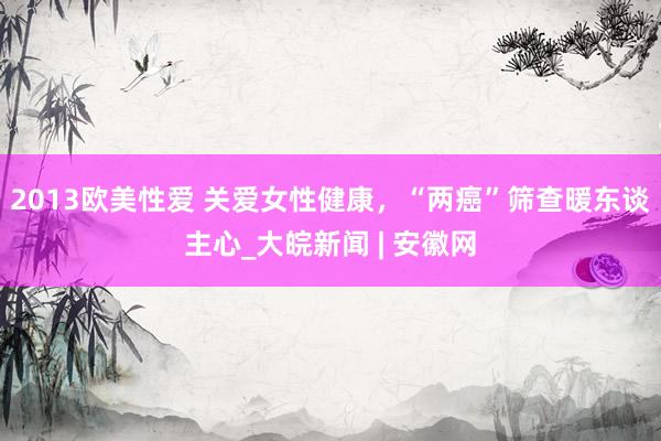 2013欧美性爱 关爱女性健康，“两癌”筛查暖东谈主心_大皖新闻 | 安徽网