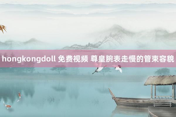 hongkongdoll 免费视频 尊皇腕表走慢的管束容貌