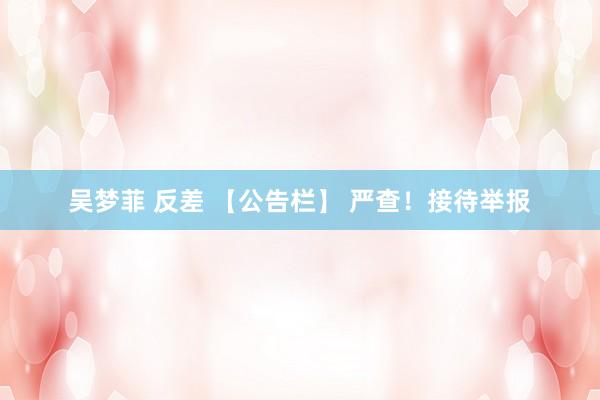吴梦菲 反差 【公告栏】 严查！接待举报