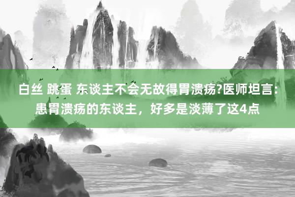 白丝 跳蛋 东谈主不会无故得胃溃疡?医师坦言:患胃溃疡的东谈主，好多是淡薄了这4点