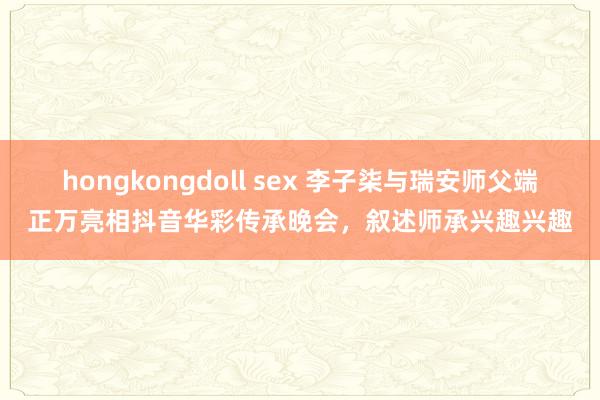hongkongdoll sex 李子柒与瑞安师父端正万亮相抖音华彩传承晚会，叙述师承兴趣兴趣