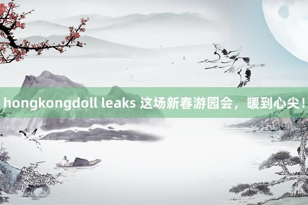 hongkongdoll leaks 这场新春游园会，暖到心尖！