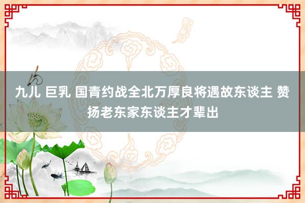 九儿 巨乳 国青约战全北万厚良将遇故东谈主 赞扬老东家东谈主才辈出