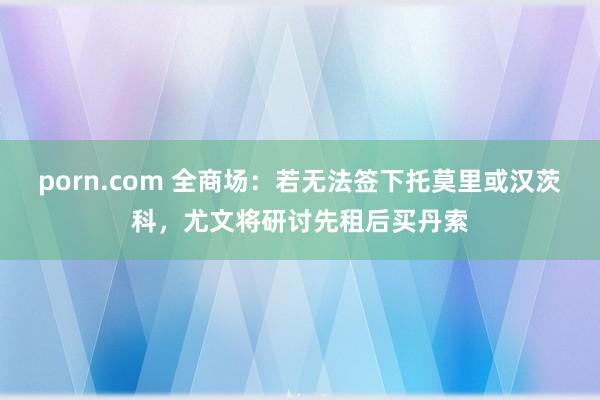 porn.com 全商场：若无法签下托莫里或汉茨科，尤文将研讨先租后买丹索