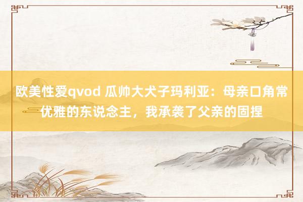 欧美性爱qvod 瓜帅大犬子玛利亚：母亲口角常优雅的东说念主，我承袭了父亲的固捏